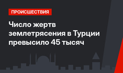 Число жертв землетрясения в Турции превысило 45 тысяч