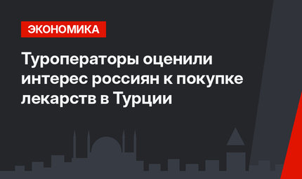 Туроператоры оценили интерес россиян к покупке лекарств в Турции