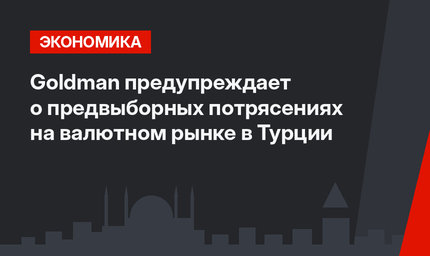 Goldman предупреждает о  предвыборных потрясениях на валютном рынке в Турции