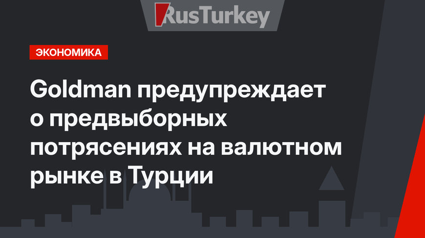 Goldman предупреждает о  предвыборных потрясениях на валютном рынке в Турции