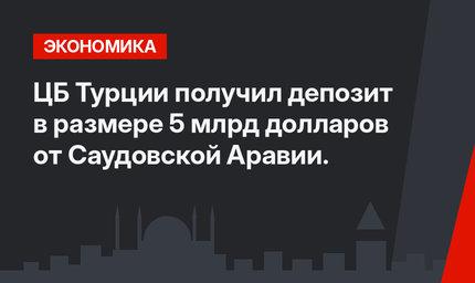 ЦБ Турции получил депозит в размере 5 млрд долларов от Саудовской Аравии.