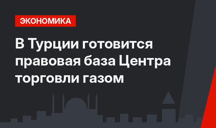 В Турции готовится правовая база Центра торговли газом