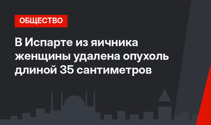 В Испарте из яичника женщины удалена опухоль длиной 35 сантиметров