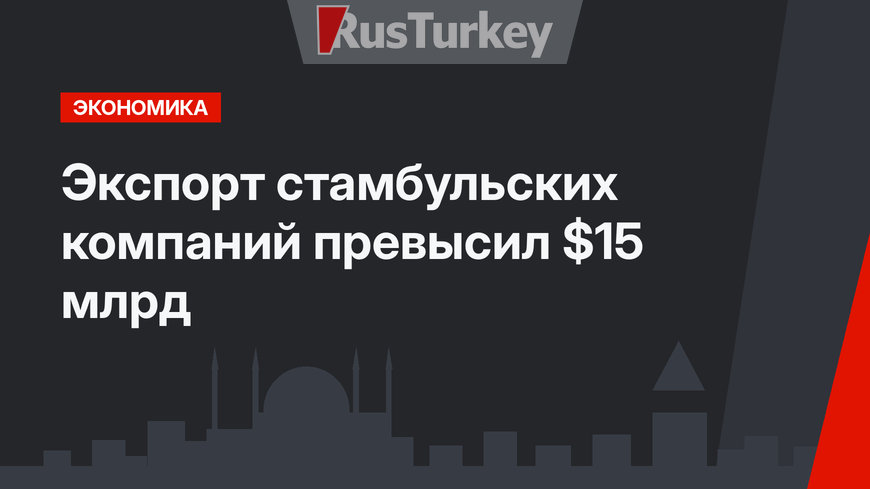 Экспорт стамбульских компаний превысил $15 млрд