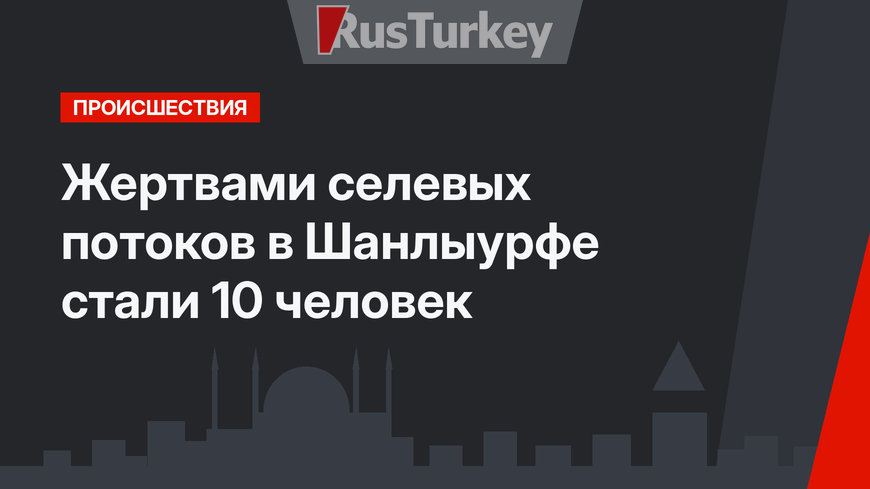 Жертвами селевых потоков в Шанлыурфе стали 10 человек