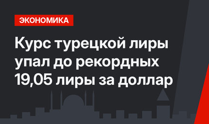 Курс турецкой лиры упал до рекордных 19,05 лиры за доллар