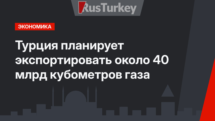 Турция планирует экспортировать около 40 млрд кубометров газа