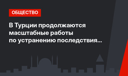 В Турции продолжаются масштабные работы по устранению последствия февральских землетрясений