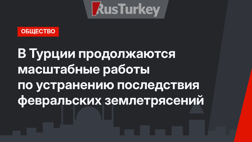 В Турции продолжаются масштабные работы по устранению последствия февральских землетрясений