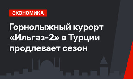  Горнолыжный курорт «Ильгаз-2» в Турции продлевает сезон