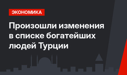 Произошли изменения в списке богатейших людей Турции