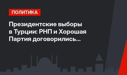 Президентские выборы в Турции: РНП и Хорошая Партия договорились о модели "фермуар" 