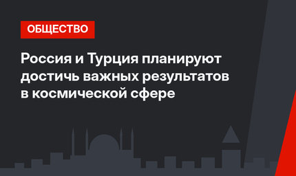 Россия и Турция планируют достичь важных результатов в космической сфере 