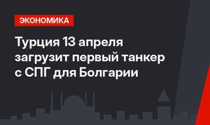 Турция 13 апреля загрузит первый танкер с СПГ для Болгарии