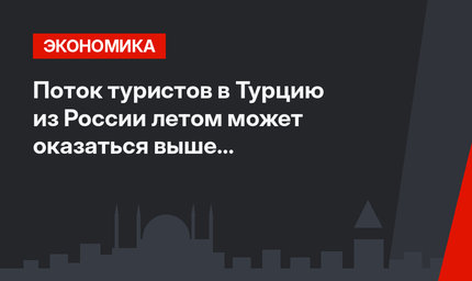 Поток туристов в Турцию из России летом может оказаться выше прошлогоднего