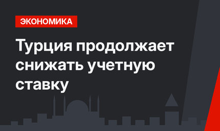 Турция продолжает снижать учетную ставку
