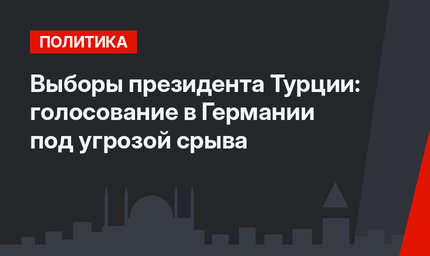 Выборы президента Турции: голосование в Германии под угрозой срыва