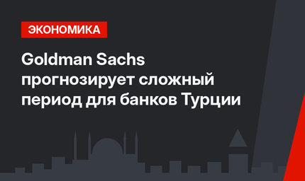 Goldman Sachs прогнозирует сложный период для банков Турции