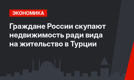 Граждане России скупают недвижимость ради вида на жительство в Турции