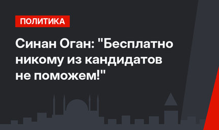 Синан Оган: "Бесплатно никому из кандидатов не поможем!"