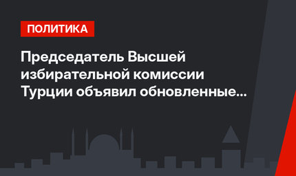 Председатель Высшей избирательной комиссии Турции объявил обновленные результаты выборов