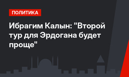 Ибрагим Калын: "Второй тур для Эрдогана будет проще"
