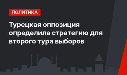Турецкая оппозиция определила стратегию для второго тура выборов