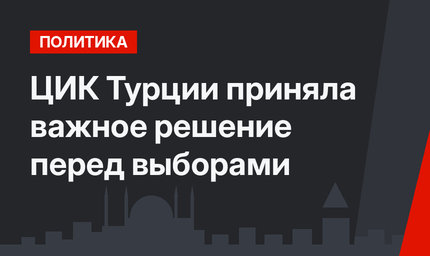 ЦИК Турции приняла важное решение перед выборами