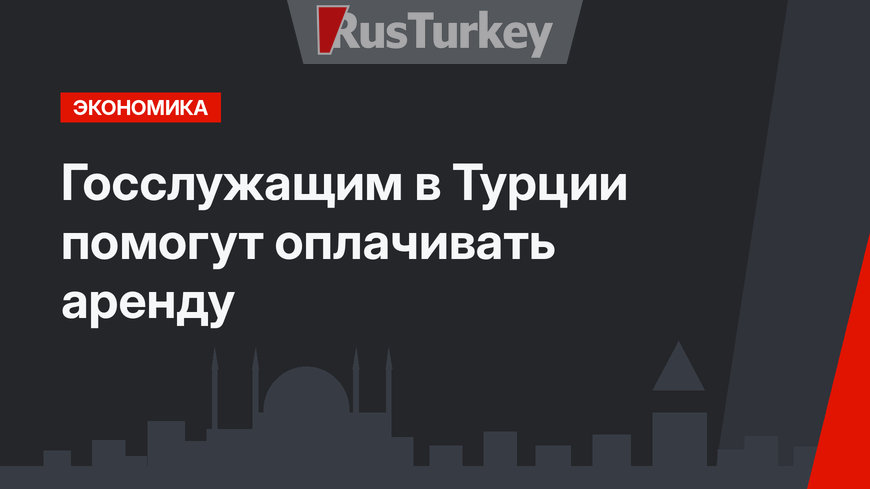 Госслужащим в Турции помогут оплачивать аренду
