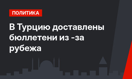 В Турцию доставлены бюллетени из -за рубежа