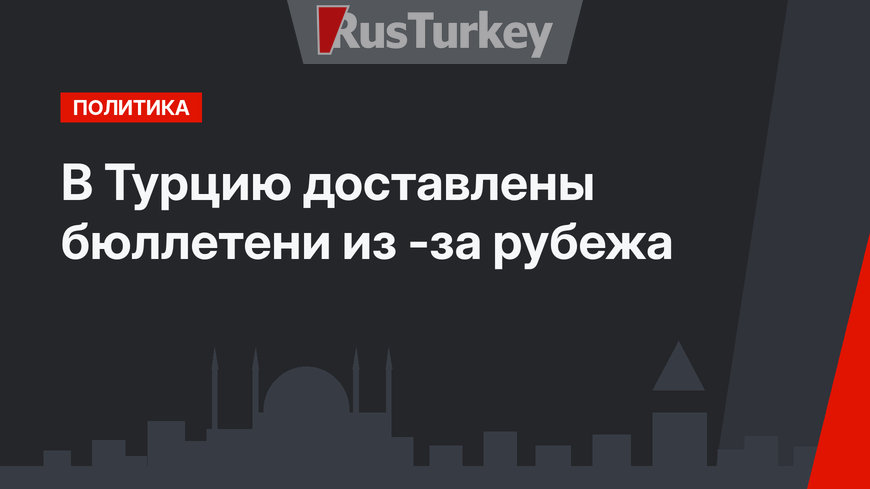 В Турцию доставлены бюллетени из -за рубежа