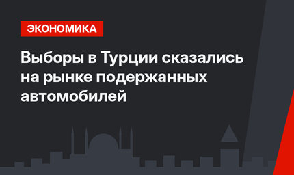 Выборы в Турции сказались на рынке подержанных автомобилей