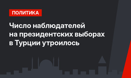 Число наблюдателей на президентских выборах  в Турции  утроилось