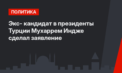 Экс- кандидат в президенты Турции Мухаррем Индже сделал заявление