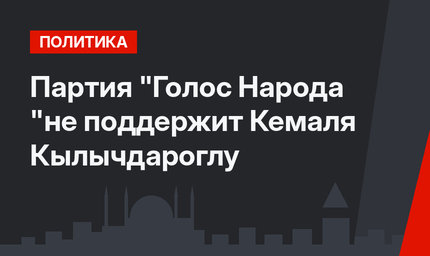 Партия "Голос Народа "не поддержит Кемаля Кылычдароглу
