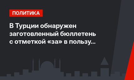 В Турции  обнаружен заготовленный бюллетень с отметкой «за» в пользу Эрдогана
