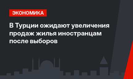 В Турции ожидают увеличения продаж жилья иностранцам после выборов