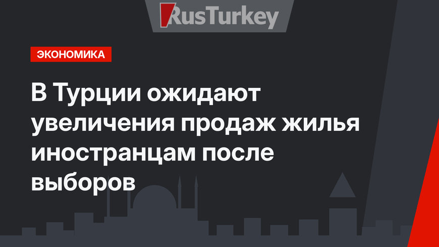 В Турции ожидают увеличения продаж жилья иностранцам после выборов