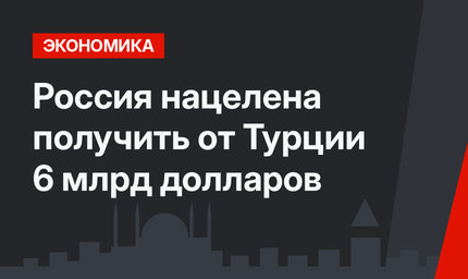Россия нацелена получить от Турции 6 млрд долларов