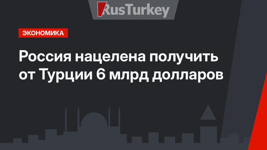 Россия нацелена получить от Турции 6 млрд долларов