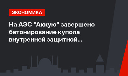 На АЭС "Аккую" завершено бетонирование купола внутренней защитной оболочки