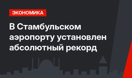 В Стамбульском аэропорту установлен абсолютный рекорд