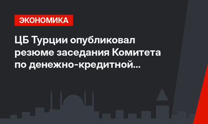 ЦБ Турции опубликовал резюме заседания Комитета по денежно-кредитной политике