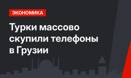 Турки массово скупили телефоны в Грузии