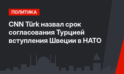 CNN Türk назвал срок согласования Турцией вступления Швеции в НАТО