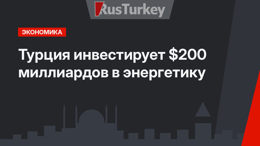 Турция инвестирует $200 миллиардов в энергетику