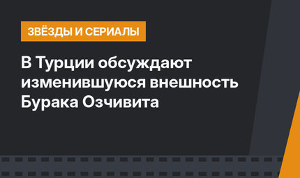В Турции обсуждают изменившуюся внешность Бурака Озчивита