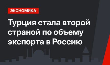 Турция стала второй страной по объему экспорта в Россию