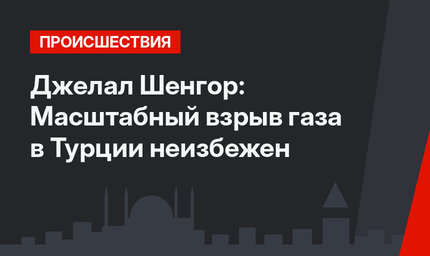 Джелал Шенгор: Масштабный взрыв газа в Турции неизбежен