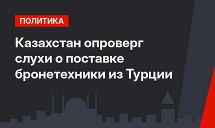 Казахстан опроверг слухи о поставке бронетехники из Турции